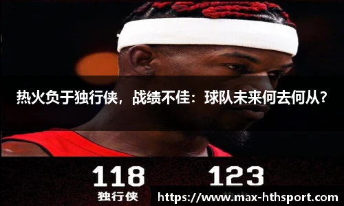 热火负于独行侠,战绩不佳:球队未来何去何从?